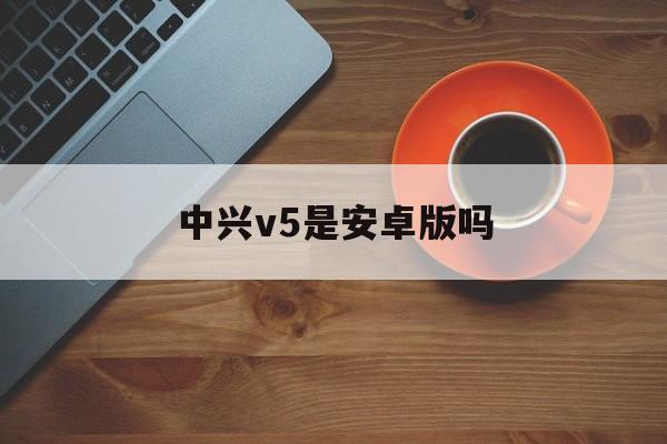 中兴v5是安卓版吗(中兴v5是安卓版吗怎么样)-第4张图片-QuickQ官网 中兴v5是安卓版吗(中兴v5是安卓版吗怎么样)-第4张图片-QuickQ官网